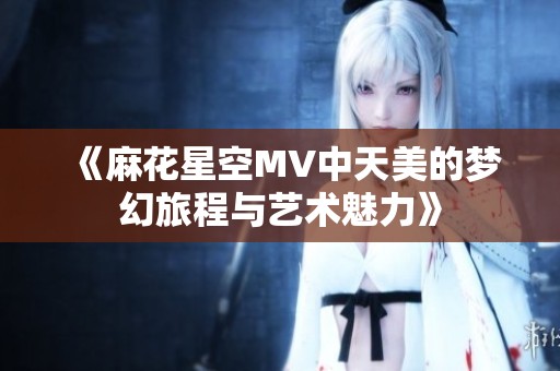《麻花星空MV中天美的梦幻旅程与艺术魅力》