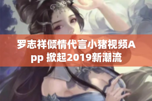罗志祥倾情代言小猪视频App 掀起2019新潮流
