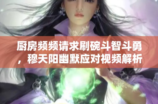 厨房频频请求刷碗斗智斗勇，穆天阳幽默应对视频解析