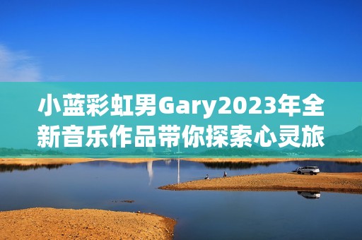 小蓝彩虹男Gary2023年全新音乐作品带你探索心灵旅程