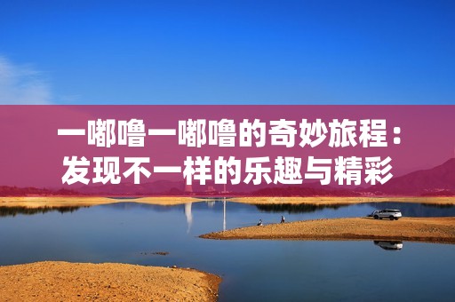 一嘟噜一嘟噜的奇妙旅程：发现不一样的乐趣与精彩