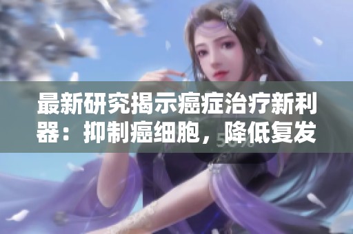 最新研究揭示癌症治疗新利器：抑制癌细胞，降低复发与转移风险