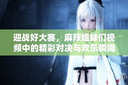 迎战好大赛，麻辣姐妹们视频中的精彩对决与欢乐瞬间