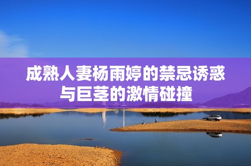 成熟人妻杨雨婷的禁忌诱惑与巨茎的激情碰撞