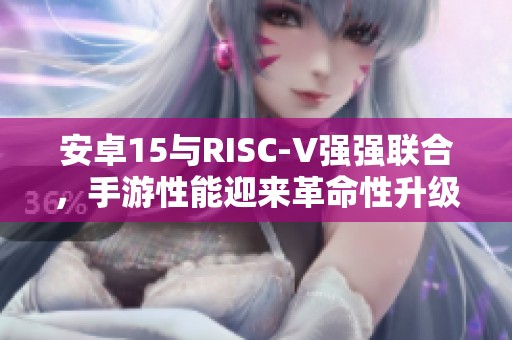 安卓15与RISC-V强强联合，手游性能迎来革命性升级