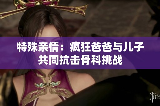 特殊亲情：疯狂爸爸与儿子共同抗击骨科挑战
