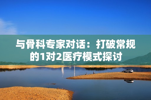与骨科专家对话：打破常规的1对2医疗模式探讨