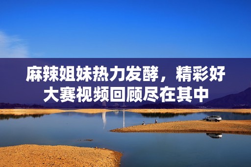 麻辣姐妹热力发酵，精彩好大赛视频回顾尽在其中