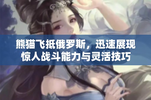 熊猫飞抵俄罗斯，迅速展现惊人战斗能力与灵活技巧