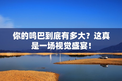 你的鸣巴到底有多大？这真是一场视觉盛宴！