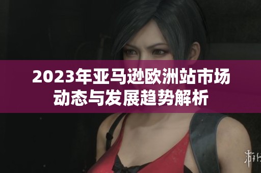 2023年亚马逊欧洲站市场动态与发展趋势解析