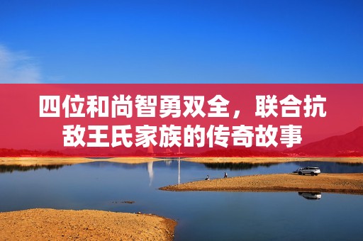 四位和尚智勇双全，联合抗敌王氏家族的传奇故事
