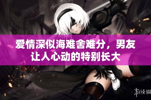 爱情深似海难舍难分，男友让人心动的特别长大