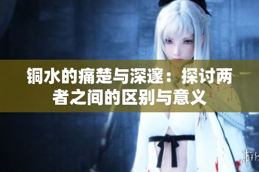 铜水的痛楚与深邃：探讨两者之间的区别与意义