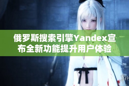 俄罗斯搜索引擎Yandex宣布全新功能提升用户体验