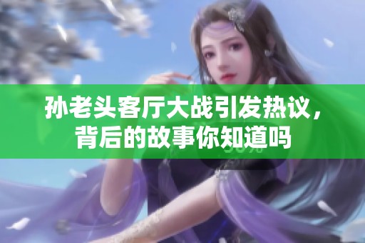 孙老头客厅大战引发热议，背后的故事你知道吗