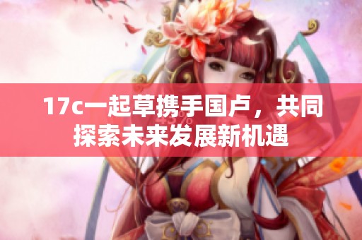 17c一起草携手国卢，共同探索未来发展新机遇