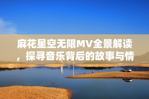 麻花星空无限MV全景解读，探寻音乐背后的故事与情感