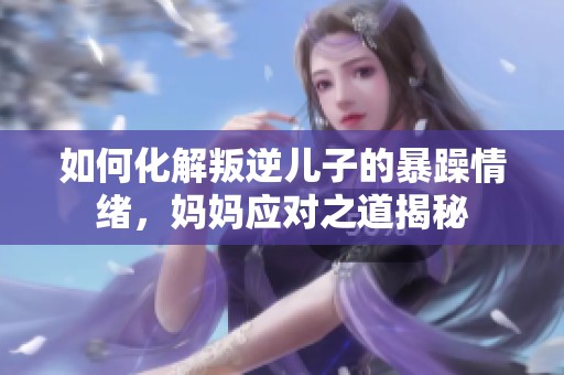 如何化解叛逆儿子的暴躁情绪，妈妈应对之道揭秘