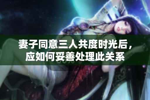 妻子同意三人共度时光后，应如何妥善处理此关系