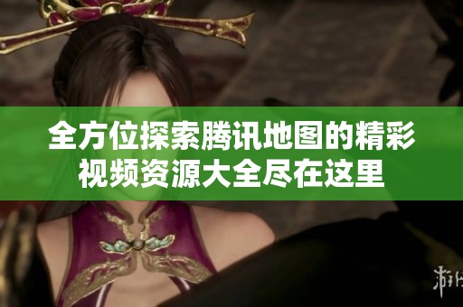 全方位探索腾讯地图的精彩视频资源大全尽在这里