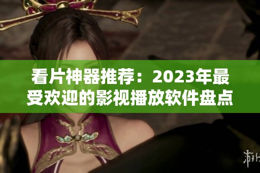 看片神器推荐：2023年最受欢迎的影视播放软件盘点