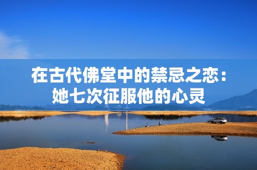 在古代佛堂中的禁忌之恋：她七次征服他的心灵