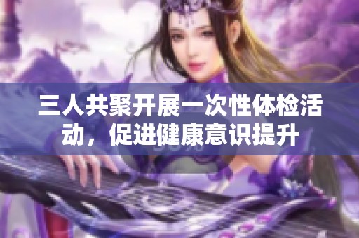 三人共聚开展一次性体检活动，促进健康意识提升