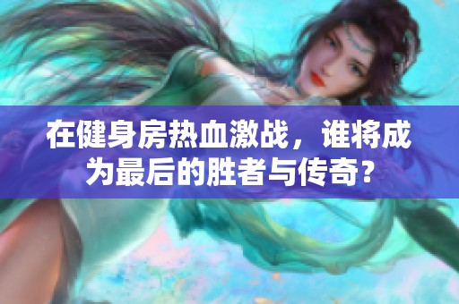 在健身房热血激战，谁将成为最后的胜者与传奇？