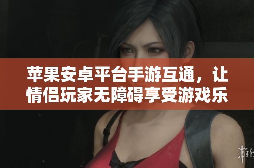 苹果安卓平台手游互通，让情侣玩家无障碍享受游戏乐趣