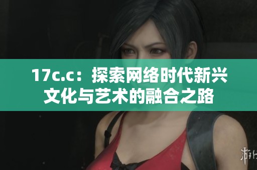 17c.c：探索网络时代新兴文化与艺术的融合之路