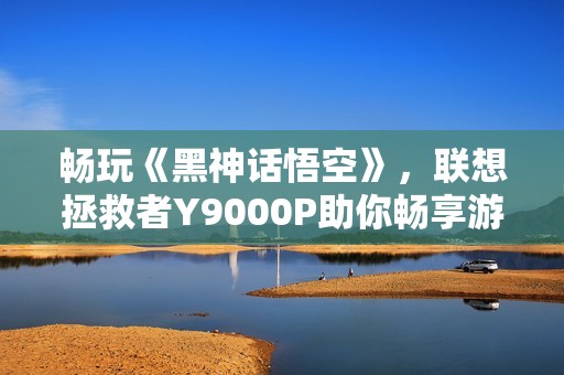 畅玩《黑神话悟空》，联想拯救者Y9000P助你畅享游戏体验