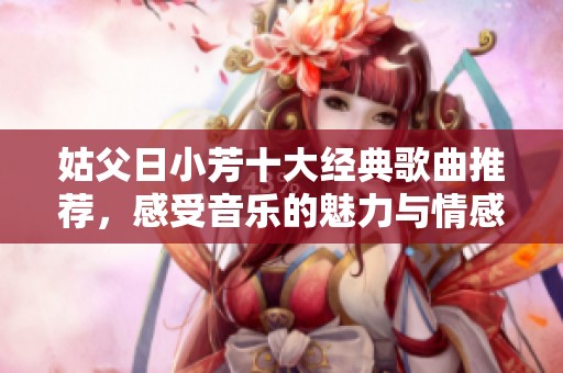 姑父日小芳十大经典歌曲推荐，感受音乐的魅力与情感