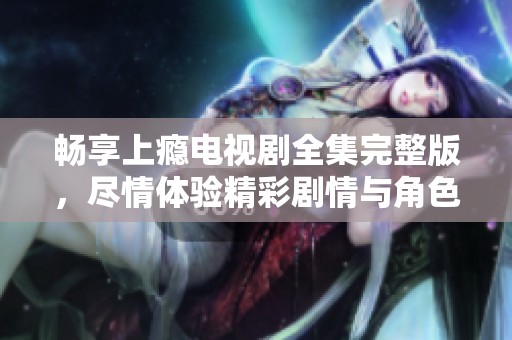畅享上瘾电视剧全集完整版，尽情体验精彩剧情与角色魅力