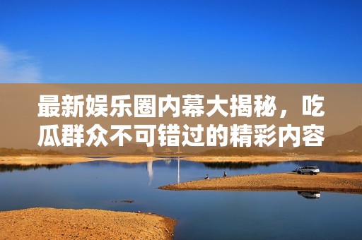 最新娱乐圈内幕大揭秘，吃瓜群众不可错过的精彩内容！