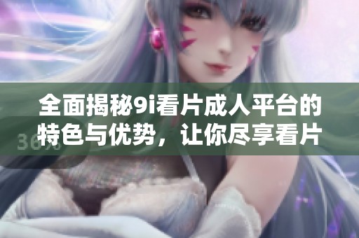 全面揭秘9i看片成人平台的特色与优势，让你尽享看片乐趣