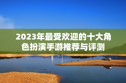 2023年最受欢迎的十大角色扮演手游推荐与评测
