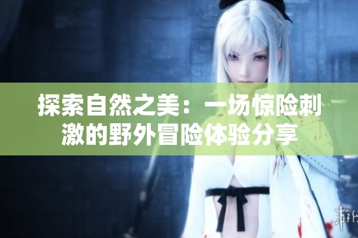 探索自然之美：一场惊险刺激的野外冒险体验分享