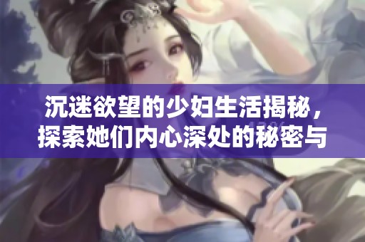 沉迷欲望的少妇生活揭秘，探索她们内心深处的秘密与渴望