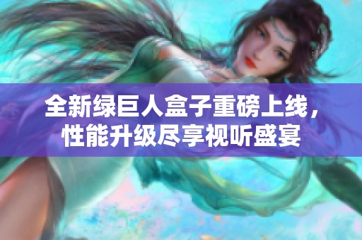 全新绿巨人盒子重磅上线，性能升级尽享视听盛宴