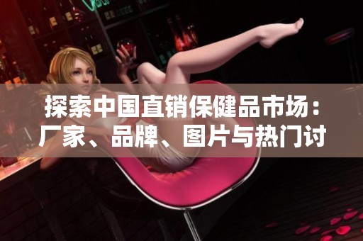 探索中国直销保健品市场：厂家、品牌、图片与热门讨论全解析