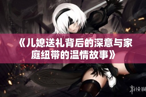 《儿媳送礼背后的深意与家庭纽带的温情故事》