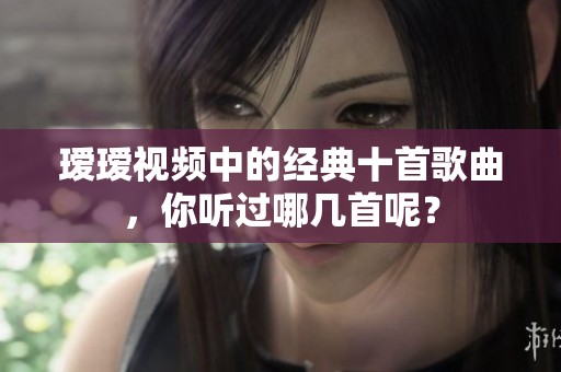 瑷瑷视频中的经典十首歌曲，你听过哪几首呢？