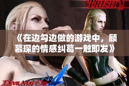 《在边勾边做的游戏中，顾慕琛的情感纠葛一触即发》