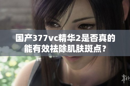国产377vc精华2是否真的能有效祛除肌肤斑点？