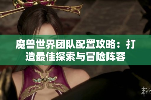 魔兽世界团队配置攻略：打造最佳探索与冒险阵容