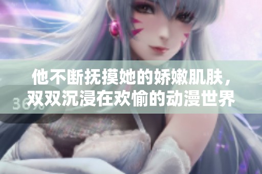 他不断抚摸她的娇嫩肌肤，双双沉浸在欢愉的动漫世界中