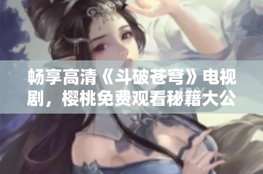 畅享高清《斗破苍穹》电视剧，樱桃免费观看秘籍大公开