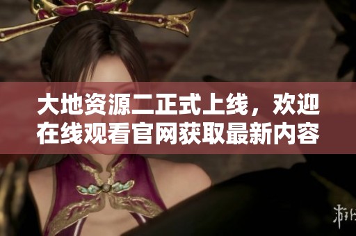 大地资源二正式上线，欢迎在线观看官网获取最新内容