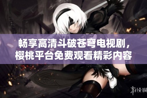 畅享高清斗破苍穹电视剧，樱桃平台免费观看精彩内容